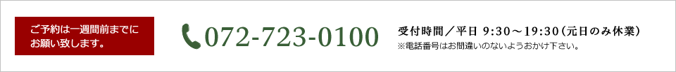 ご予約は一週間前までにお願い致します。072-723-0100 受付時間／平日 9:30〜20:00（元日のみ休業）