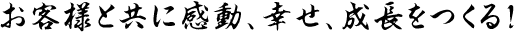 お客様と共に感動、幸せ、成長をつくる！